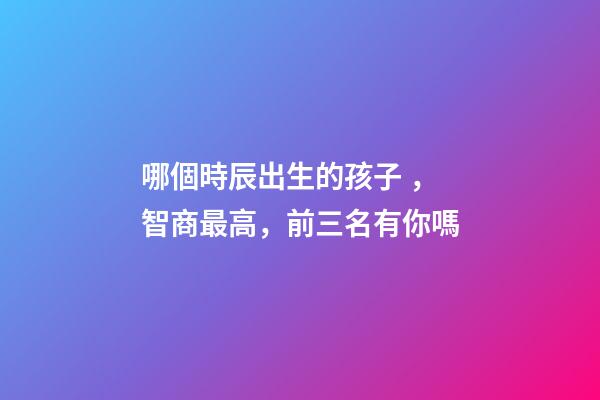 哪個時辰出生的孩子，智商最高，前三名有你嗎